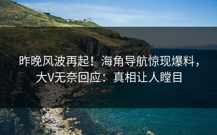 昨晚风波再起！海角导航惊现爆料，大V无奈回应：真相让人瞠目