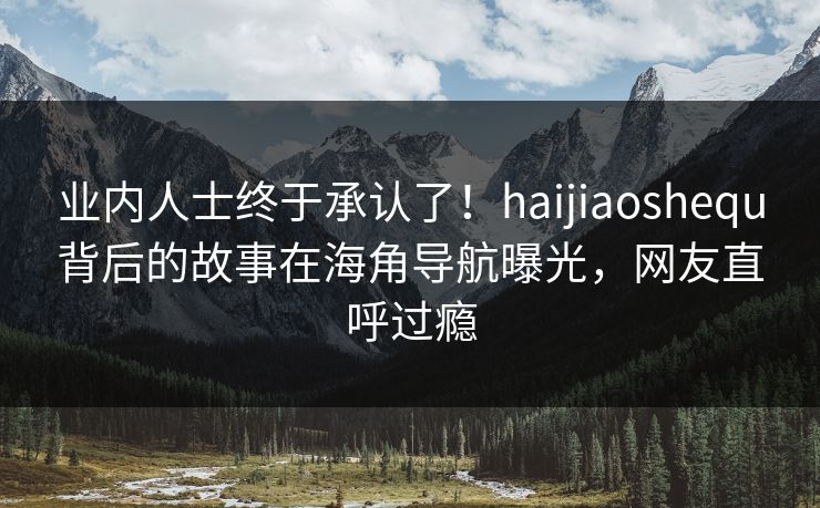 业内人士终于承认了！haijiaoshequ背后的故事在海角导航曝光，网友直呼过瘾