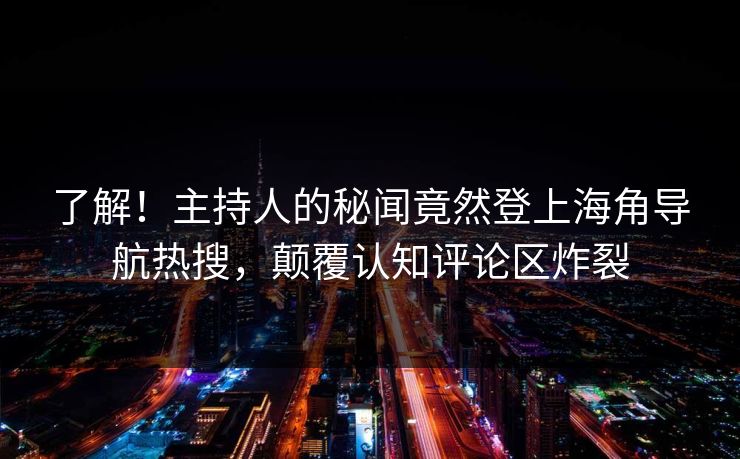 了解！主持人的秘闻竟然登上海角导航热搜，颠覆认知评论区炸裂