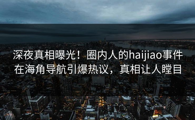 深夜真相曝光！圈内人的haijiao事件在海角导航引爆热议，真相让人瞠目