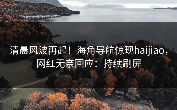 清晨风波再起！海角导航惊现haijiao，网红无奈回应：持续刷屏