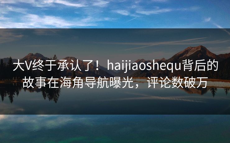 大V终于承认了！haijiaoshequ背后的故事在海角导航曝光，评论数破万