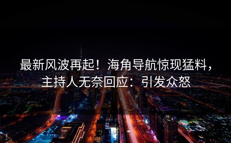 最新风波再起！海角导航惊现猛料，主持人无奈回应：引发众怒