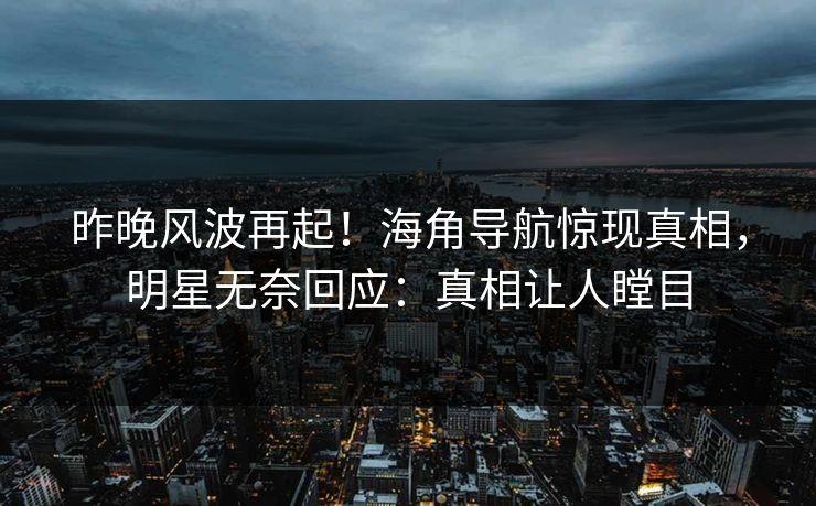 昨晚风波再起！海角导航惊现真相，明星无奈回应：真相让人瞠目