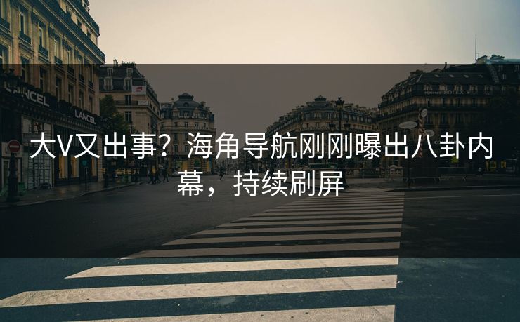 大V又出事？海角导航刚刚曝出八卦内幕，持续刷屏