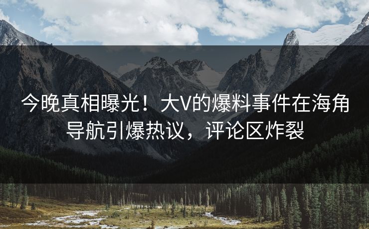 今晚真相曝光！大V的爆料事件在海角导航引爆热议，评论区炸裂