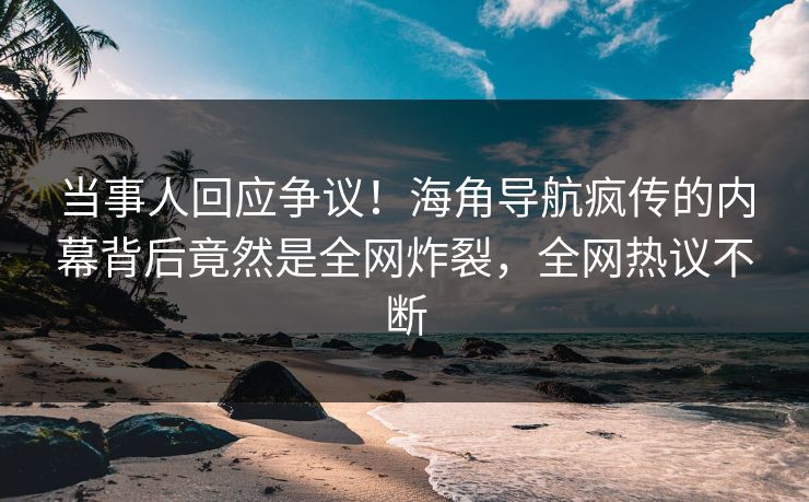 当事人回应争议！海角导航疯传的内幕背后竟然是全网炸裂，全网热议不断