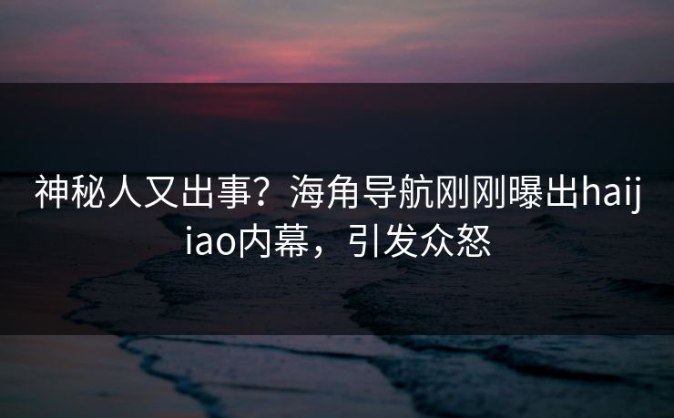 神秘人又出事？海角导航刚刚曝出haijiao内幕，引发众怒