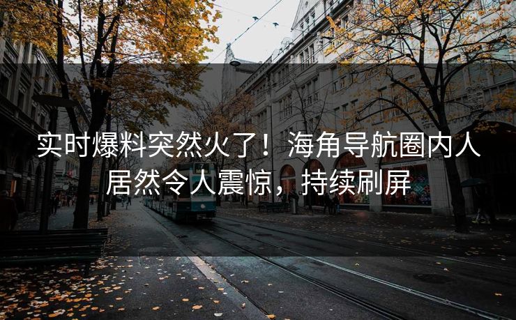实时爆料突然火了！海角导航圈内人居然令人震惊，持续刷屏
