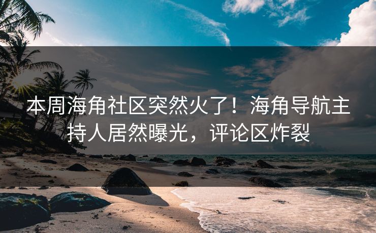 本周海角社区突然火了！海角导航主持人居然曝光，评论区炸裂