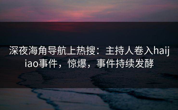 深夜海角导航上热搜：主持人卷入haijiao事件，惊爆，事件持续发酵