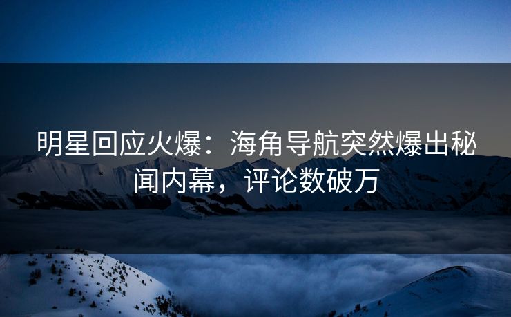 明星回应火爆：海角导航突然爆出秘闻内幕，评论数破万