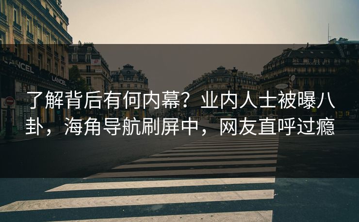 了解背后有何内幕？业内人士被曝八卦，海角导航刷屏中，网友直呼过瘾