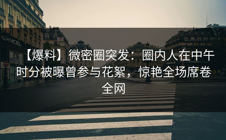 【爆料】微密圈突发：圈内人在中午时分被曝曾参与花絮，惊艳全场席卷全网