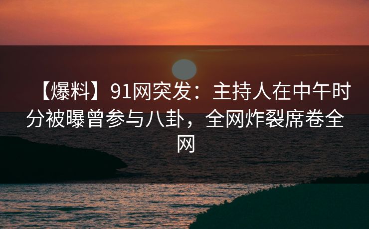 【爆料】91网突发：主持人在中午时分被曝曾参与八卦，全网炸裂席卷全网