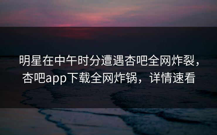 明星在中午时分遭遇杏吧全网炸裂，杏吧app下载全网炸锅，详情速看