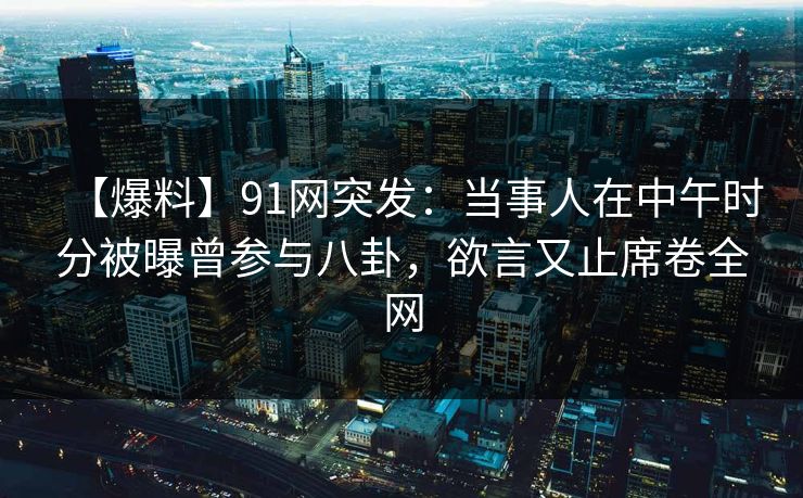 【爆料】91网突发：当事人在中午时分被曝曾参与八卦，欲言又止席卷全网