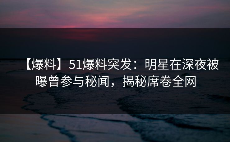 【爆料】51爆料突发：明星在深夜被曝曾参与秘闻，揭秘席卷全网