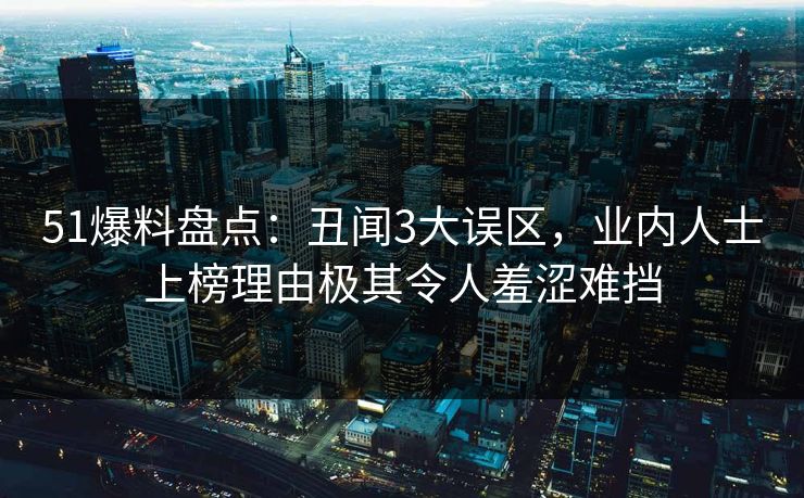 51爆料盘点：丑闻3大误区，业内人士上榜理由极其令人羞涩难挡