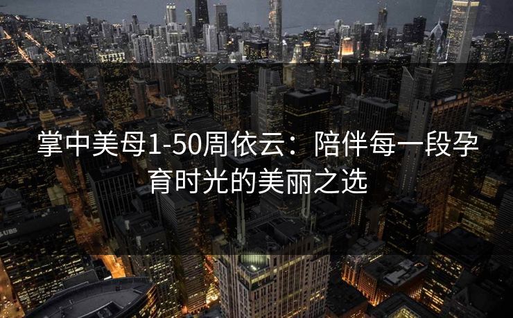 掌中美母1-50周依云：陪伴每一段孕育时光的美丽之选