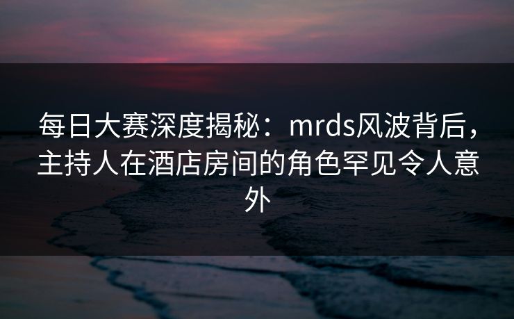 每日大赛深度揭秘：mrds风波背后，主持人在酒店房间的角色罕见令人意外