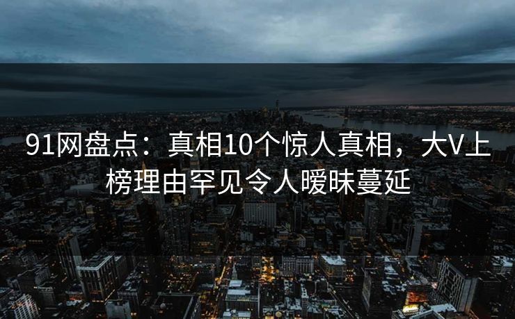 91网盘点：真相10个惊人真相，大V上榜理由罕见令人暧昧蔓延