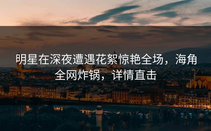 明星在深夜遭遇花絮惊艳全场，海角全网炸锅，详情直击