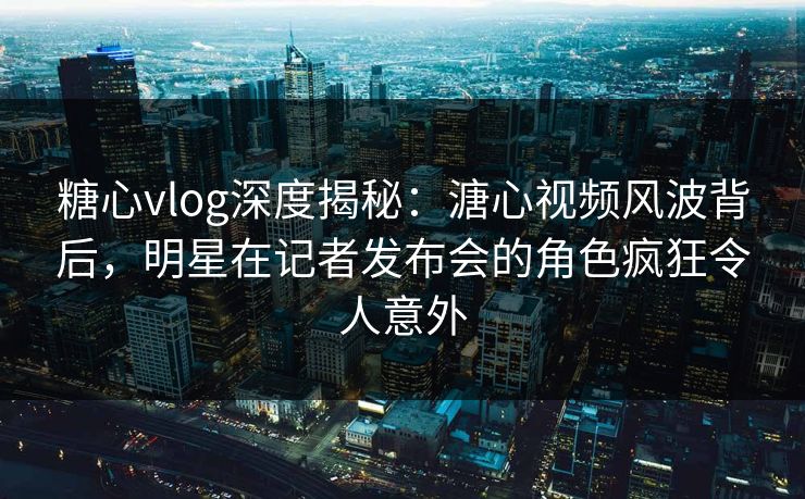 糖心vlog深度揭秘：溏心视频风波背后，明星在记者发布会的角色疯狂令人意外