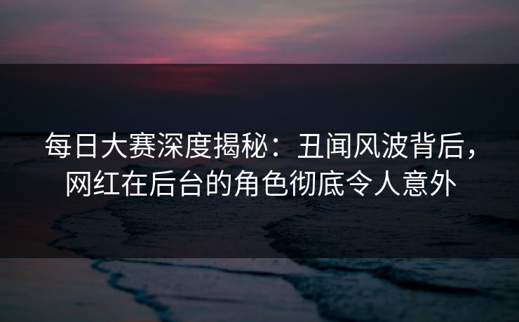 每日大赛深度揭秘：丑闻风波背后，网红在后台的角色彻底令人意外