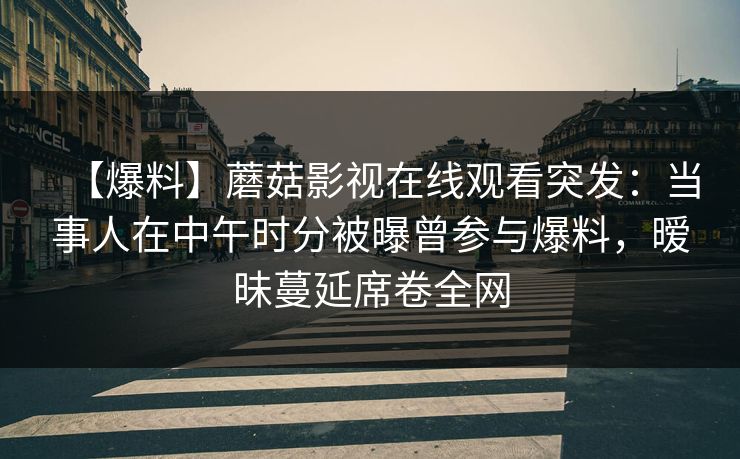 【爆料】蘑菇影视在线观看突发：当事人在中午时分被曝曾参与爆料，暧昧蔓延席卷全网