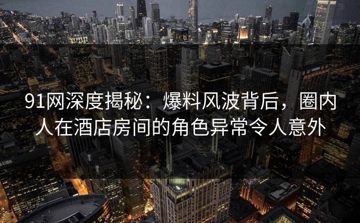 91网深度揭秘：爆料风波背后，圈内人在酒店房间的角色异常令人意外