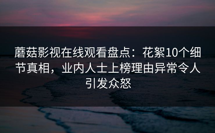 蘑菇影视在线观看盘点：花絮10个细节真相，业内人士上榜理由异常令人引发众怒