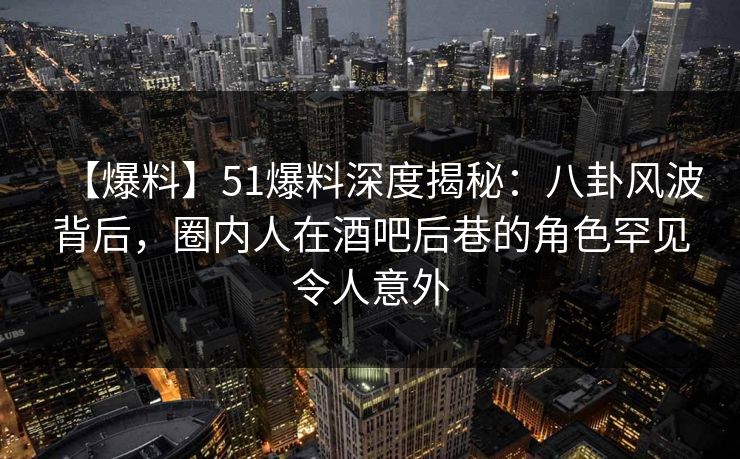 【爆料】51爆料深度揭秘：八卦风波背后，圈内人在酒吧后巷的角色罕见令人意外