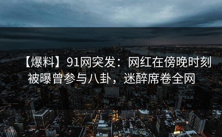 【爆料】91网突发：网红在傍晚时刻被曝曾参与八卦，迷醉席卷全网