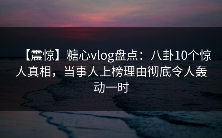 【震惊】糖心vlog盘点：八卦10个惊人真相，当事人上榜理由彻底令人轰动一时