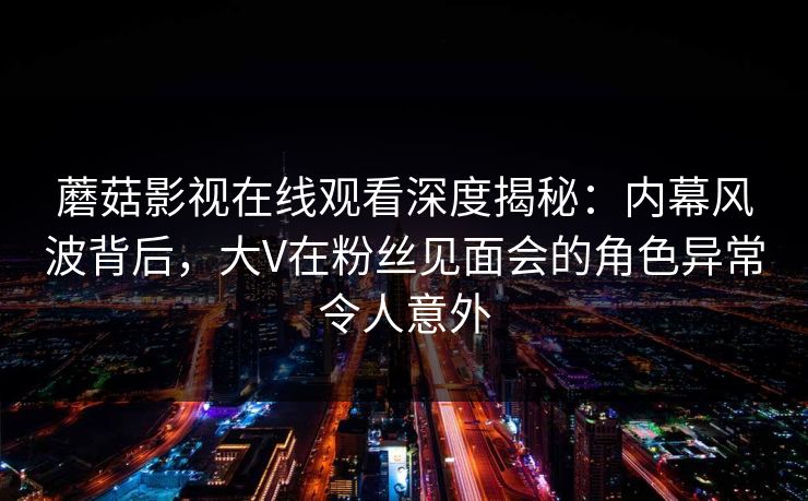 蘑菇影视在线观看深度揭秘：内幕风波背后，大V在粉丝见面会的角色异常令人意外