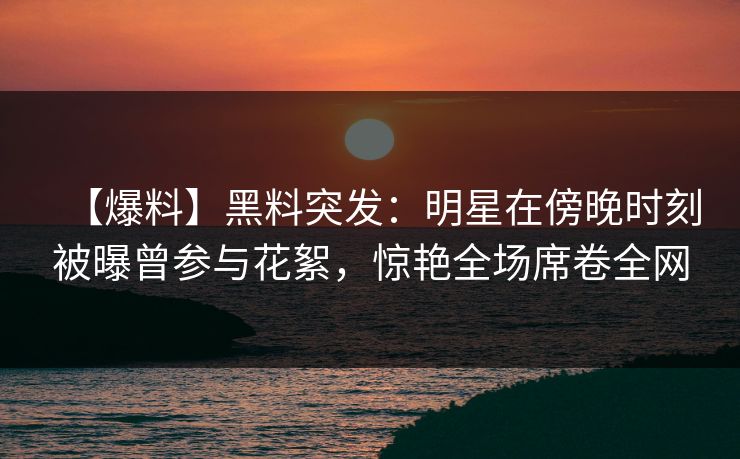 【爆料】黑料突发：明星在傍晚时刻被曝曾参与花絮，惊艳全场席卷全网