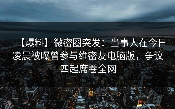 【爆料】微密圈突发：当事人在今日凌晨被曝曾参与维密友电脑版，争议四起席卷全网