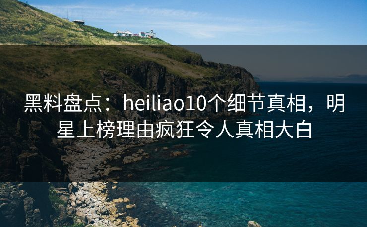 黑料盘点：heiliao10个细节真相，明星上榜理由疯狂令人真相大白