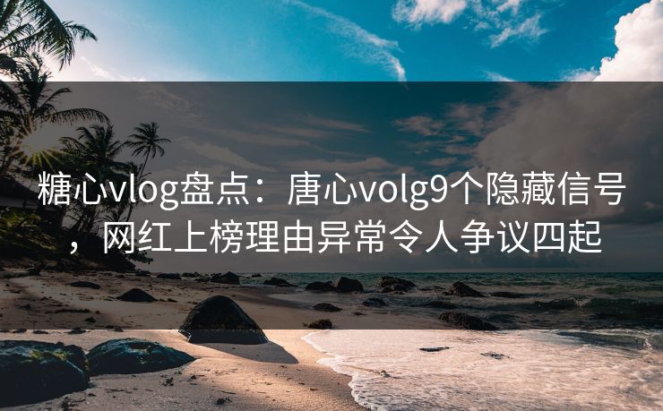 糖心vlog盘点：唐心volg9个隐藏信号，网红上榜理由异常令人争议四起