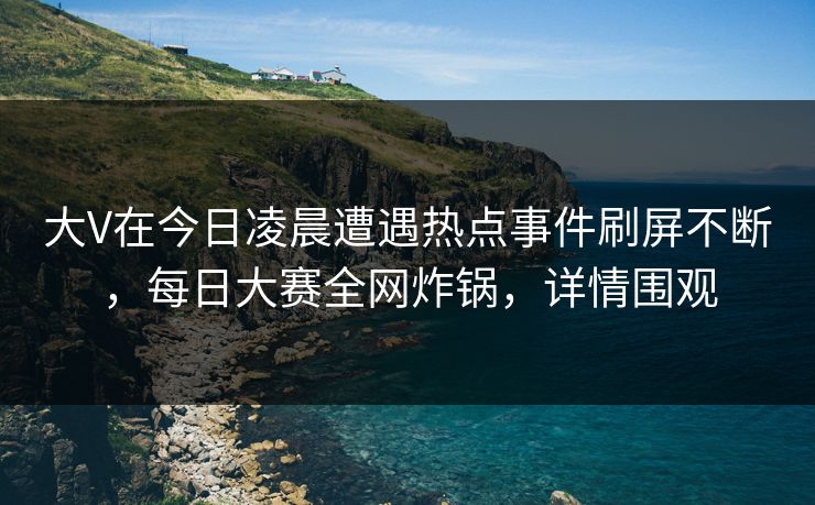大V在今日凌晨遭遇热点事件刷屏不断，每日大赛全网炸锅，详情围观