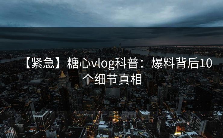 【紧急】糖心vlog科普：爆料背后10个细节真相