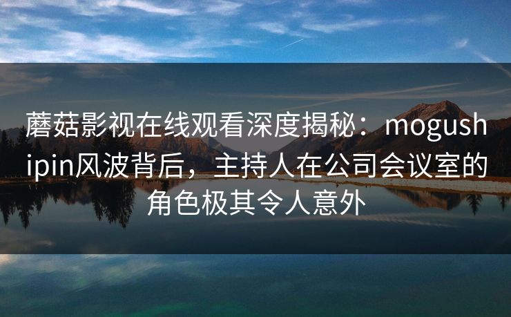 蘑菇影视在线观看深度揭秘：mogushipin风波背后，主持人在公司会议室的角色极其令人意外