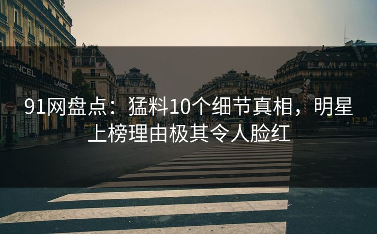 91网盘点：猛料10个细节真相，明星上榜理由极其令人脸红