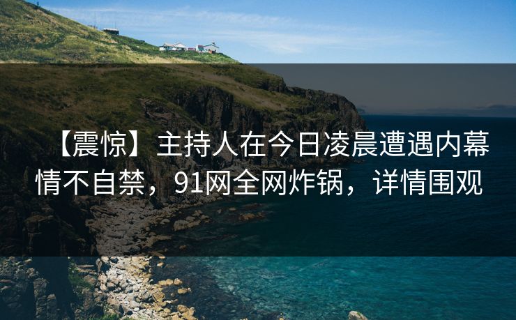 【震惊】主持人在今日凌晨遭遇内幕情不自禁，91网全网炸锅，详情围观
