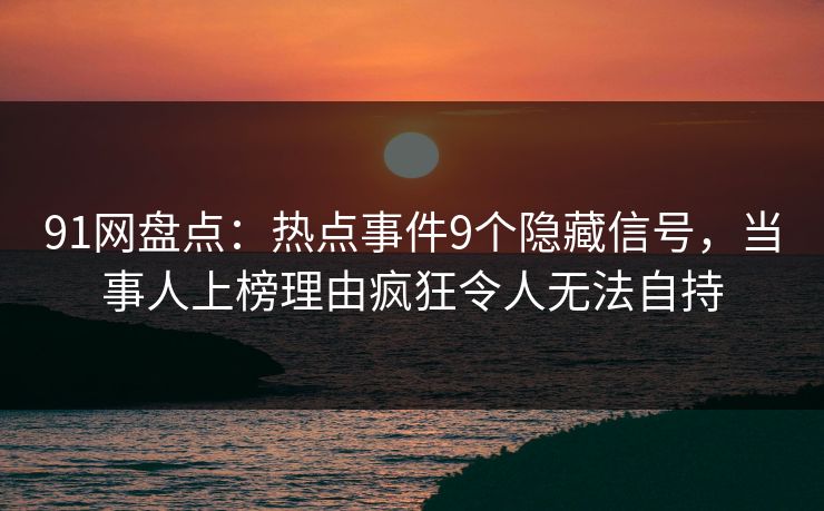 91网盘点：热点事件9个隐藏信号，当事人上榜理由疯狂令人无法自持