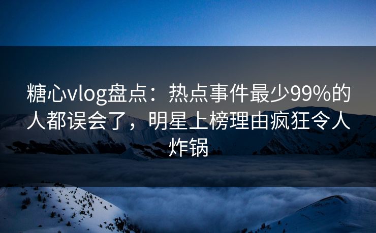 糖心vlog盘点：热点事件最少99%的人都误会了，明星上榜理由疯狂令人炸锅