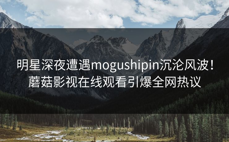明星深夜遭遇mogushipin沉沦风波！蘑菇影视在线观看引爆全网热议