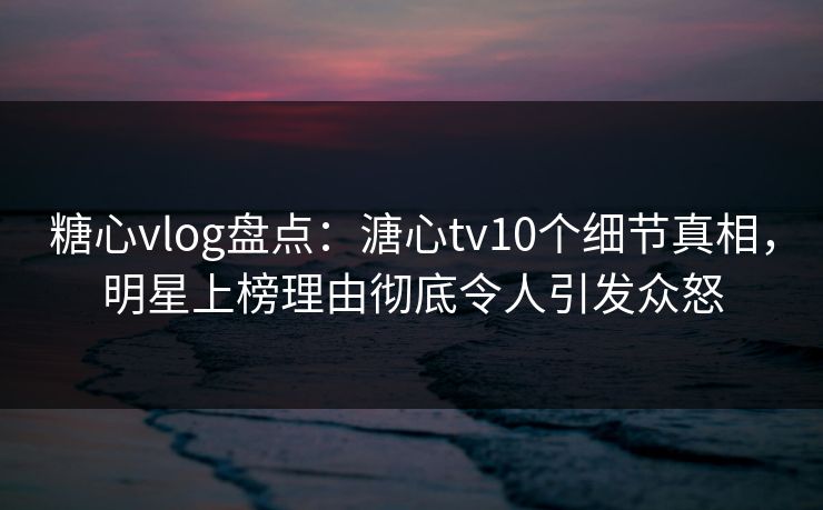 糖心vlog盘点：溏心tv10个细节真相，明星上榜理由彻底令人引发众怒