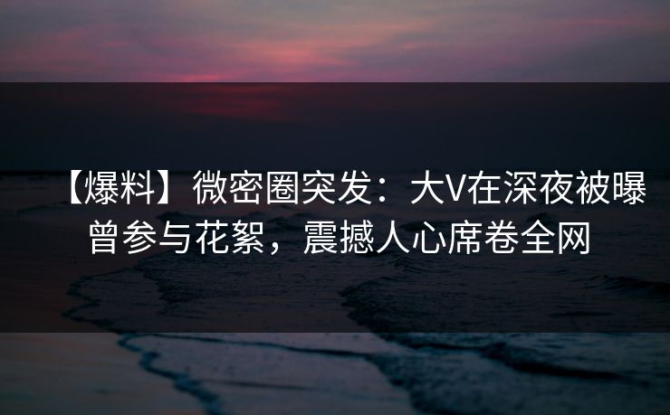 【爆料】微密圈突发:大V在深夜被曝曾参与花絮,震撼人心席卷全网 【爆料】微密圈突发:大V在深夜被曝曾参与花絮,震撼人心席卷全网